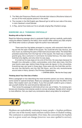 Hyphens
Hyphens are undoubtedly confusing to many people — hyphen problems
are now one of the twenty most common surface errors in student writing.
The confusion is understandable. Over time, the conventions for hyphen
use in a given word can change (tomorrow was once spelled to-morrow).
3. The Web site Poisonous Plants and Animals lists tobacco (Nicotiana tobacum)
as one of the most popular poisons in the world.
4. The monster in the Old English epic Beowulf got to tell his own side of the story
in John Gardner’s novel Grendel.
5. In Ray, Jamie Foxx looks as if he is actually singing Ray Charles’s songs.
EXERCISE 46.2: THINKING CRITICALLY
Reading with an Eye for Italics
Read the following passage about a graduate English seminar carefully, particularly
noting the effects created by the italics. How would it differ without any italic empha-
sis? What other words or phrases might the author have italicized?
There were four big tables arranged in a square, with everyone’s feet stick-
ing out into the open middle of the square. You could tell who was nervous, and
how much, by watching the pairs of feet twist around each other. The Great Man
presided awesomely from the high bar of the square. His head was a majestic
granite-gray, like a centurion in command; he looked famous. His clean shoes
twitched only slightly, and only when he was angry.
It turned out he was angry at me a lot of the time. He was angry because he
thought me a disrupter, a rioter, a provocateur, and a fool; also crazy. And this
was twenty years ago, before these things were de rigueur in the universities.
Everything was very quiet in those days: there were only the Cold War and Ko-
rea and Joe McCarthy and the Old Old Nixon, and the only revolutionaries
around were in Henry James’s The Princess Casamassima.
— CYNTHIA OZICK, “We Are the Crazy Lady”
Thinking about Your Own Use of Italics
Write a paragraph or two describing the most eccentric person you know, italicizing
some words for special emphasis. Read your passage aloud to hear the effect of the
italics. Now explain each use of italics. If you find yourself unable to give a reason,
ask yourself whether the word should be italicized at all.
Then revise the passage to eliminate all but one use of italics. Try revising sen-
tences and choosing more precise words to convey emphasis. Decide which version
is more effective. Can you reach any conclusions about using italics for emphasis?
47
420 Mechanics Hyphens
47
16_LUN_66490_Pt08_(369-424)_16_LUN_66490_Pt08_(369-424).qxd 11/30/11 2:41 PM Page 420
 