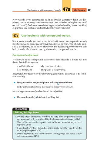 421
Use hyphens with compound words Mechanics
47a
New words, even compounds such as firewall, generally don’t use hy-
phens, but controversy continues to rage over whether to hyphenate email
(or is it e-mail?) And some words are hyphenated when they serve one kind
of purpose in a sentence and not when they serve another.
Use hyphens with compound words.
Some compounds are one word (rowboat), some are separate words
(hard drive), and some require hyphens (sister-in-law). You should con-
sult a dictionary to be sure. However, the following conventions can
help you decide when to use hyphens with compound words.
Compound adjectives
Hyphenate most compound adjectives that precede a noun but not
those that follow a noun.
a well-liked boss My boss is well liked.
a six-foot plank The plank is six feet long.
In general, the reason for hyphenating compound adjectives is to facili-
tate reading.
䊳 Designers often use potted plants as living-room dividers.
^
Without the hyphen living may seem to modify room dividers.
Never hyphenate an -ly adverb and an adjective.
䊳 They used a widely-distributed mailing list.
47a
AT A GLANCE
• Double-check compound words to be sure they are properly closed
up, separated, or hyphenated. If in doubt, consult a dictionary. (47a)
• Check all terms that have prefixes or suffixes to see whether you need
hyphens. (47b)
• If you break words at the end of a line, make sure they are divided at
an appropriate point (47c)
• Do not hyphenate two-word verbs or word groups that serve as sub-
ject complements. (47d)
Editing for Hyphens
16_LUN_66490_Pt08_(369-424)_16_LUN_66490_Pt08_(369-424).qxd 11/30/11 2:41 PM Page 421
 