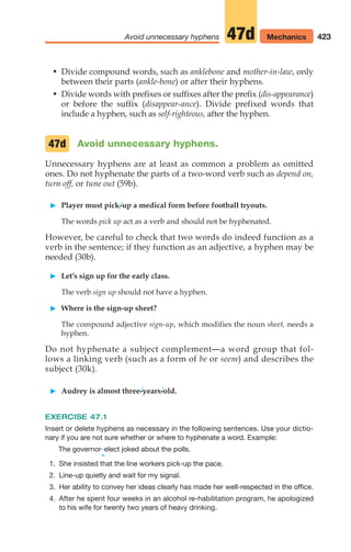 • Divide compound words, such as anklebone and mother-in-law, only
between their parts (ankle-bone) or after their hyphens.
• Divide words with prefixes or suffixes after the prefix (dis-appearance)
or before the suffix (disappear-ance). Divide prefixed words that
include a hyphen, such as self-righteous, after the hyphen.
Avoid unnecessary hyphens.
Unnecessary hyphens are at least as common a problem as omitted
ones. Do not hyphenate the parts of a two-word verb such as depend on,
turn off, or tune out (59b).
䊳 Player must pick-up a medical form before football tryouts.
The words pick up act as a verb and should not be hyphenated.
However, be careful to check that two words do indeed function as a
verb in the sentence; if they function as an adjective, a hyphen may be
needed (30b).
䊳 Let’s sign up for the early class.
The verb sign up should not have a hyphen.
䊳 Where is the sign-up sheet?
The compound adjective sign-up, which modifies the noun sheet, needs a
hyphen.
Do not hyphenate a subject complement—a word group that fol-
lows a linking verb (such as a form of be or seem) and describes the
subject (30k).
䊳 Audrey is almost three-years-old.
EXERCISE 47.1
Insert or delete hyphens as necessary in the following sentences. Use your dictio-
nary if you are not sure whether or where to hyphenate a word. Example:
The governor elect joked about the polls.
^
1. She insisted that the line workers pick-up the pace.
2. Line-up quietly and wait for my signal.
3. Her ability to convey her ideas clearly has made her well-respected in the office.
4. After he spent four weeks in an alcohol re-habilitation program, he apologized
to his wife for twenty two years of heavy drinking.
-
47d
423
Avoid unnecessary hyphens Mechanics
47d
16_LUN_66490_Pt08_(369-424)_16_LUN_66490_Pt08_(369-424).qxd 11/30/11 2:41 PM Page 423
 