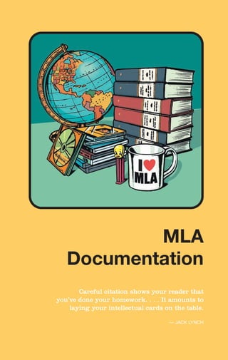 Careful citation shows your reader that
you’ve done your homework. . . . It amounts to
laying your intellectual cards on the table.
— JACK LYNCH
MLA
Documentation
MLA
Documentation
 