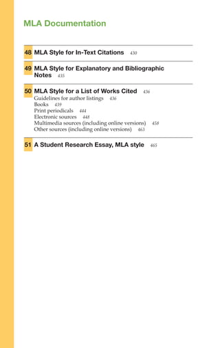 MLA Documentation
48 MLA Style for In-Text Citations 430
49 MLA Style for Explanatory and Bibliographic
Notes 435
50 MLA Style for a List of Works Cited 436
Guidelines for author listings 436
Books 439
Print periodicals 444
Electronic sources 448
Multimedia sources (including online versions) 458
Other sources (including online versions) 463
51 A Student Research Essay, MLA style 465
MLA
Documentation
425–475
 