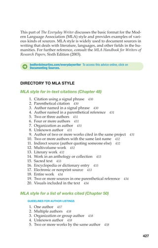This part of The Everyday Writer discusses the basic format for the Mod-
ern Language Association (MLA) style and provides examples of vari-
ous kinds of sources. MLA style is widely used to document sources in
writing that deals with literature, languages, and other fields in the hu-
manities. For further reference, consult the MLA Handbook for Writers of
Research Papers, Sixth Edition (2003).
D
DIRECTORY TO MLA STYLE
MLA style for in-text citations (Chapter 48)
1. Citation using a signal phrase 430
2. Parenthetical citation 430
3. Author named in a signal phrase 430
4. Author named in a parenthetical reference 431
5. Two or three authors 431
6. Four or more authors 431
7. Organization as author 431
8. Unknown author 431
9. Author of two or more works cited in the same project 431
10. Two or more authors with the same last name 432
11. Indirect source (author quoting someone else) 432
12. Multivolume work 432
13. Literary work 432
14. Work in an anthology or collection 433
15. Sacred text 433
16. Encyclopedia or dictionary entry 433
17. Electronic or nonprint source 433
18. Entire work 434
19. Two or more sources in one parenthetical reference 434
20. Visuals included in the text 434
MLA style for a list of works cited (Chapter 50)
GUIDELINES FOR AUTHOR LISTINGS
1. One author 437
2. Multiple authors 438
3. Organization or group author 438
4. Unknown author 438
5. Two or more works by the same author 438
bedfordstmartins.com/everydaywriter To access this advice online, click on
Documenting Sources.
427
18_LUN_66490_Pt09_(427-476)_18_LUN_66490_Pt09_(427-476).qxd 11/30/11 2:44 PM Page 427
 