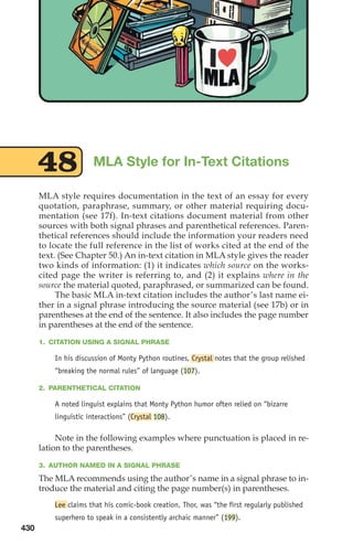MLA Style for In-Text Citations
48
430
MLA style requires documentation in the text of an essay for every
quotation, paraphrase, summary, or other material requiring docu-
mentation (see 17f). In-text citations document material from other
sources with both signal phrases and parenthetical references. Paren-
thetical references should include the information your readers need
to locate the full reference in the list of works cited at the end of the
text. (See Chapter 50.) An in-text citation in MLA style gives the reader
two kinds of information: (1) it indicates which source on the works-
cited page the writer is referring to, and (2) it explains where in the
source the material quoted, paraphrased, or summarized can be found.
The basic MLA in-text citation includes the author’s last name ei-
ther in a signal phrase introducing the source material (see 17b) or in
parentheses at the end of the sentence. It also includes the page number
in parentheses at the end of the sentence.
1. CITATION USING A SIGNAL PHRASE
In his discussion of Monty Python routines, Crystal notes that the group relished
“breaking the normal rules” of language (107).
2. PARENTHETICAL CITATION
A noted linguist explains that Monty Python humor often relied on “bizarre
linguistic interactions” (Crystal 108).
Note in the following examples where punctuation is placed in re-
lation to the parentheses.
3. AUTHOR NAMED IN A SIGNAL PHRASE
The MLA recommends using the author’s name in a signal phrase to in-
troduce the material and citing the page number(s) in parentheses.
Lee claims that his comic-book creation, Thor, was “the first regularly published
superhero to speak in a consistently archaic manner” (199).
18_LUN_66490_Pt09_(427-476)_18_LUN_66490_Pt09_(427-476).qxd 11/30/11 2:44 PM Page 430
 