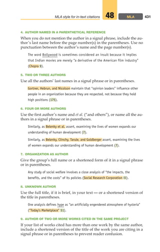 4. AUTHOR NAMED IN A PARENTHETICAL REFERENCE
When you do not mention the author in a signal phrase, include the au-
thor’s last name before the page number(s) in the parentheses. Use no
punctuation between the author’s name and the page number(s).
The word Bollywood is sometimes considered an insult because it implies
that Indian movies are merely “a derivative of the American film industry”
(Chopra 9).
5. TWO OR THREE AUTHORS
Use all the authors’ last names in a signal phrase or in parentheses.
Gortner, Hebrun, and Nicolson maintain that “opinion leaders” influence other
people in an organization because they are respected, not because they hold
high positions (175).
6. FOUR OR MORE AUTHORS
Use the first author’s name and et al. (“and others”), or name all the au-
thors in a signal phrase or in parentheses.
Similarly, as Belenky et al. assert, examining the lives of women expands our
understanding of human development (7).
Similarly, as Belenky, Clinchy, Tarule, and Goldberger assert, examining the lives
of women expands our understanding of human development (7).
7. ORGANIZATION AS AUTHOR
Give the group’s full name or a shortened form of it in a signal phrase
or in parentheses.
Any study of social welfare involves a close analysis of “the impacts, the
benefits, and the costs” of its policies (Social Research Corporation iii).
8. UNKNOWN AUTHOR
Use the full title, if it is brief, in your text — or a shortened version of
the title in parentheses.
One analysis defines hype as “an artificially engendered atmosphere of hysteria”
(“Today’s Marketplace” 51).
9. AUTHOR OF TWO OR MORE WORKS CITED IN THE SAME PROJECT
If your list of works cited has more than one work by the same author,
include a shortened version of the title of the work you are citing in a
signal phrase or in parentheses to prevent reader confusion.
431
MLA style for in-text citations MLA
48
18_LUN_66490_Pt09_(427-476)_18_LUN_66490_Pt09_(427-476).qxd 11/30/11 2:44 PM Page 431
 