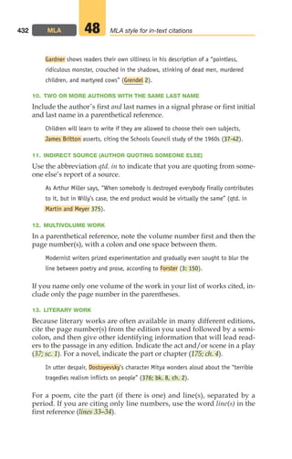 Gardner shows readers their own silliness in his description of a “pointless,
ridiculous monster, crouched in the shadows, stinking of dead men, murdered
children, and martyred cows” (Grendel 2).
10. TWO OR MORE AUTHORS WITH THE SAME LAST NAME
Include the author’s first and last names in a signal phrase or first initial
and last name in a parenthetical reference.
Children will learn to write if they are allowed to choose their own subjects,
James Britton asserts, citing the Schools Council study of the 1960s (37-42).
11. INDIRECT SOURCE (AUTHOR QUOTING SOMEONE ELSE)
Use the abbreviation qtd. in to indicate that you are quoting from some-
one else’s report of a source.
As Arthur Miller says, “When somebody is destroyed everybody finally contributes
to it, but in Willy’s case, the end product would be virtually the same” (qtd. in
Martin and Meyer 375).
12. MULTIVOLUME WORK
In a parenthetical reference, note the volume number first and then the
page number(s), with a colon and one space between them.
Modernist writers prized experimentation and gradually even sought to blur the
line between poetry and prose, according to Forster (3: 150).
If you name only one volume of the work in your list of works cited, in-
clude only the page number in the parentheses.
13. LITERARY WORK
Because literary works are often available in many different editions,
cite the page number(s) from the edition you used followed by a semi-
colon, and then give other identifying information that will lead read-
ers to the passage in any edition. Indicate the act and/or scene in a play
(37; sc. 1). For a novel, indicate the part or chapter (175; ch. 4).
In utter despair, Dostoyevsky’s character Mitya wonders aloud about the “terrible
tragedies realism inflicts on people” (376; bk. 8, ch. 2).
For a poem, cite the part (if there is one) and line(s), separated by a
period. If you are citing only line numbers, use the word line(s) in the
first reference (lines 33–34).
432 MLA MLA style for in-text citations
48
18_LUN_66490_Pt09_(427-476)_18_LUN_66490_Pt09_(427-476).qxd 11/30/11 2:44 PM Page 432
 