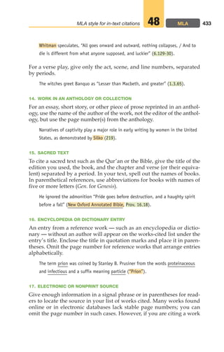 Whitman speculates, “All goes onward and outward, nothing collapses, / And to
die is different from what anyone supposed, and luckier” (6.129-30).
For a verse play, give only the act, scene, and line numbers, separated
by periods.
The witches greet Banquo as “Lesser than Macbeth, and greater” (1.3.65).
14. WORK IN AN ANTHOLOGY OR COLLECTION
For an essay, short story, or other piece of prose reprinted in an anthol-
ogy, use the name of the author of the work, not the editor of the anthol-
ogy, but use the page number(s) from the anthology.
Narratives of captivity play a major role in early writing by women in the United
States, as demonstrated by Silko (219).
15. SACRED TEXT
To cite a sacred text such as the Qur’an or the Bible, give the title of the
edition you used, the book, and the chapter and verse (or their equiva-
lent) separated by a period. In your text, spell out the names of books.
In parenthetical references, use abbreviations for books with names of
five or more letters (Gen. for Genesis).
He ignored the admonition “Pride goes before destruction, and a haughty spirit
before a fall” (New Oxford Annotated Bible, Prov. 16.18).
16. ENCYCLOPEDIA OR DICTIONARY ENTRY
An entry from a reference work — such as an encyclopedia or dictio-
nary — without an author will appear on the works-cited list under the
entry’s title. Enclose the title in quotation marks and place it in paren-
theses. Omit the page number for reference works that arrange entries
alphabetically.
The term prion was coined by Stanley B. Prusiner from the words proteinaceous
and infectious and a suffix meaning particle (“Prion”).
17. ELECTRONIC OR NONPRINT SOURCE
Give enough information in a signal phrase or in parentheses for read-
ers to locate the source in your list of works cited. Many works found
online or in electronic databases lack stable page numbers; you can
omit the page number in such cases. However, if you are citing a work
433
MLA style for in-text citations MLA
48
18_LUN_66490_Pt09_(427-476)_18_LUN_66490_Pt09_(427-476).qxd 11/30/11 2:44 PM Page 433
 