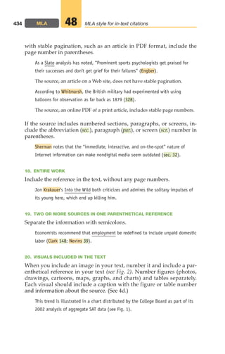 with stable pagination, such as an article in PDF format, include the
page number in parentheses.
As a Slate analysis has noted, “Prominent sports psychologists get praised for
their successes and don’t get grief for their failures” (Engber).
The source, an article on a Web site, does not have stable pagination.
According to Whitmarsh, the British military had experimented with using
balloons for observation as far back as 1879 (328).
The source, an online PDF of a print article, includes stable page numbers.
If the source includes numbered sections, paragraphs, or screens, in-
clude the abbreviation (sec.), paragraph (par.), or screen (scr.) number in
parentheses.
Sherman notes that the “immediate, interactive, and on-the-spot” nature of
Internet information can make nondigital media seem outdated (sec. 32).
18. ENTIRE WORK
Include the reference in the text, without any page numbers.
Jon Krakauer’s Into the Wild both criticizes and admires the solitary impulses of
its young hero, which end up killing him.
19. TWO OR MORE SOURCES IN ONE PARENTHETICAL REFERENCE
Separate the information with semicolons.
Economists recommend that employment be redefined to include unpaid domestic
labor (Clark 148; Nevins 39).
20. VISUALS INCLUDED IN THE TEXT
When you include an image in your text, number it and include a par-
enthetical reference in your text (see Fig. 2). Number figures (photos,
drawings, cartoons, maps, graphs, and charts) and tables separately.
Each visual should include a caption with the figure or table number
and information about the source. (See 4d.)
This trend is illustrated in a chart distributed by the College Board as part of its
2002 analysis of aggregate SAT data (see Fig. 1).
434 MLA MLA style for in-text citations
48
18_LUN_66490_Pt09_(427-476)_18_LUN_66490_Pt09_(427-476).qxd 11/30/11 2:44 PM Page 434
 