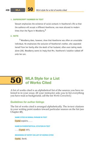 1. SUPERSCRIPT NUMBER IN TEXT
Stewart emphasizes the existence of social contacts in Hawthorne’s life so that
the audience will accept a different Hawthorne, one more attuned to modern
times than the figure in Woodberry.3
2. NOTE
3 Woodberry does, however, show that Hawthorne was often an unsociable
individual. He emphasizes the seclusion of Hawthorne’s mother, who separated
herself from her family after the death of her husband, often even taking meals
alone (28). Woodberry seems to imply that Mrs. Hawthorne’s isolation rubbed off
onto her son.
436 MLA MLA style for a list of works cited
50
A list of works cited is an alphabetical list of the sources you have re-
ferred to in your essay. (If your instructor asks you to list everything
you have read as background, call the list Works Consulted.)
Guidelines for author listings
The list of works cited is arranged alphabetically. The in-text citations
in your writing point readers toward particular sources on the list (see
Chapter 48).
NAME CITED IN SIGNAL PHRASE IN TEXT
Crystal explains. . . .
NAME IN PARENTHETICAL CITATION IN TEXT
. . . (Crystal 107).
BEGINNING OF ENTRY ON LIST OF WORKS CITED
Crystal, David.
MLA Style for a List
of Works Cited
50
18_LUN_66490_Pt09_(427-476)_18_LUN_66490_Pt09_(427-476).qxd 11/30/11 2:44 PM Page 436
 