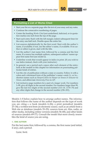 Models 1–5 below explain how to arrange author names. The informa-
tion that follows the name of the author depends on the type of work
you are citing — a book (models 6–26); a print periodical (models
27–34); a written text from an electronic source, such as an article from a
Web site or database (models 35–55): sources from art, film, radio, or
other media, including online versions (models 56–68); and other kinds
of sources (models 69–77). Consult the model that most closely resem-
bles the kind of source you are using.
1. ONE AUTHOR
Put the last name first, followed by a comma, the first name (and initial,
if any), and a period.
Crystal, David.
437
MLA style for a list of works cited MLA
50
Formatting a List of Works Cited
AT A GLANCE
• Start your list on a separate page after the text of your essay and any notes.
• Continue the consecutive numbering of pages.
• Center the heading Works Cited (not underlined, italicized, or in quota-
tion marks) one inch from the top of the page.
• Start each entry flush with the left margin; indent subsequent lines for
the entry one-half inch. Double-space the entire list.
• List sources alphabetically by the first word. Start with the author’s
name, if available; if not, use the editor’s name, if available. If no au-
thor or editor is given, start with the title.
• List the author’s last name first, followed by a comma and the first
name. If a source has multiple authors, subsequent authors’ names ap-
pear first name first (see model 2).
• Underline words that would appear in italics in print. (If you wish to
use italics instead, check with your instructor.)
• In general, use a period and a space after each element of the entry;
look at the models in this chapter for information on punctuating par-
ticular kinds of entries.
• List the city of publication without a state or country. Follow it with a
colon and a shortened form of the publisher’s name—omit Co. or Inc.,
shorten names such as HarperCollins to Harper or Simon  Schuster to
Simon, and abbreviate University Press to UP.
• List inclusive page numbers for a part of a larger work. For numbers
1–99, give all digits in the second number. For numbers larger than 99,
give the last two digits of the second number (115–18, 1378–79) and
any other digits that change in the second number (296–301).
18_LUN_66490_Pt09_(427-476)_18_LUN_66490_Pt09_(427-476).qxd 11/30/11 2:44 PM Page 437
 