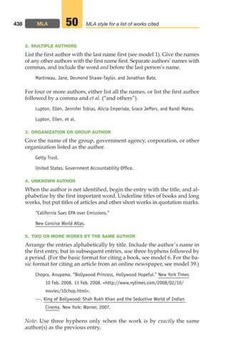 2. MULTIPLE AUTHORS
List the first author with the last name first (see model 1). Give the names
of any other authors with the first name first. Separate authors’ names with
commas, and include the word and before the last person’s name.
Martineau, Jane, Desmond Shawe-Taylor, and Jonathan Bate.
For four or more authors, either list all the names, or list the first author
followed by a comma and et al. (“and others”).
Lupton, Ellen, Jennifer Tobias, Alicia Imperiale, Grace Jeffers, and Randi Mates.
Lupton, Ellen, et al.
3. ORGANIZATION OR GROUP AUTHOR
Give the name of the group, government agency, corporation, or other
organization listed as the author.
Getty Trust.
United States. Government Accountability Office.
4. UNKNOWN AUTHOR
When the author is not identified, begin the entry with the title, and al-
phabetize by the first important word. Underline titles of books and long
works, but put titles of articles and other short works in quotation marks.
“California Sues EPA over Emissions.”
New Concise World Atlas.
5. TWO OR MORE WORKS BY THE SAME AUTHOR
Arrange the entries alphabetically by title. Include the author’s name in
the first entry, but in subsequent entries, use three hyphens followed by
a period. (For the basic format for citing a book, see model 6. For the ba-
sic format for citing an article from an online newspaper, see model 39.)
Chopra, Anupama. “Bollywood Princess, Hollywood Hopeful.” New York Times
10 Feb. 2008. 13 Feb. 2008. http://www.nytimes.com/2008/02/10/
movies/10chop.html.
---. King of Bollywood: Shah Rukh Khan and the Seductive World of Indian
Cinema. New York: Warner, 2007.
Note: Use three hyphens only when the work is by exactly the same
author(s) as the previous entry.
438 MLA MLA style for a list of works cited
50
18_LUN_66490_Pt09_(427-476)_18_LUN_66490_Pt09_(427-476).qxd 11/30/11 2:44 PM Page 438
 