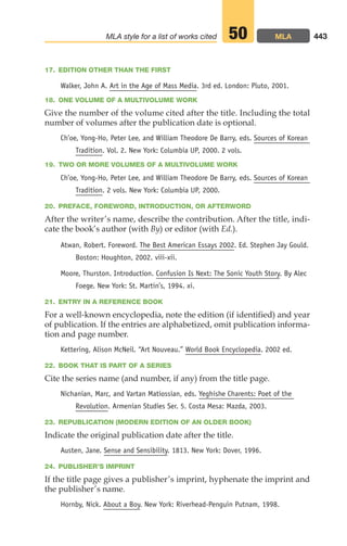 17. EDITION OTHER THAN THE FIRST
Walker, John A. Art in the Age of Mass Media. 3rd ed. London: Pluto, 2001.
18. ONE VOLUME OF A MULTIVOLUME WORK
Give the number of the volume cited after the title. Including the total
number of volumes after the publication date is optional.
Ch’oe, Yong-Ho, Peter Lee, and William Theodore De Barry, eds. Sources of Korean
Tradition. Vol. 2. New York: Columbia UP, 2000. 2 vols.
19. TWO OR MORE VOLUMES OF A MULTIVOLUME WORK
Ch’oe, Yong-Ho, Peter Lee, and William Theodore De Barry, eds. Sources of Korean
Tradition. 2 vols. New York: Columbia UP, 2000.
20. PREFACE, FOREWORD, INTRODUCTION, OR AFTERWORD
After the writer’s name, describe the contribution. After the title, indi-
cate the book’s author (with By) or editor (with Ed.).
Atwan, Robert. Foreword. The Best American Essays 2002. Ed. Stephen Jay Gould.
Boston: Houghton, 2002. viii-xii.
Moore, Thurston. Introduction. Confusion Is Next: The Sonic Youth Story. By Alec
Foege. New York: St. Martin’s, 1994. xi.
21. ENTRY IN A REFERENCE BOOK
For a well-known encyclopedia, note the edition (if identified) and year
of publication. If the entries are alphabetized, omit publication informa-
tion and page number.
Kettering, Alison McNeil. “Art Nouveau.” World Book Encyclopedia. 2002 ed.
22. BOOK THAT IS PART OF A SERIES
Cite the series name (and number, if any) from the title page.
Nichanian, Marc, and Vartan Matiossian, eds. Yeghishe Charents: Poet of the
Revolution. Armenian Studies Ser. 5. Costa Mesa: Mazda, 2003.
23. REPUBLICATION (MODERN EDITION OF AN OLDER BOOK)
Indicate the original publication date after the title.
Austen, Jane. Sense and Sensibility. 1813. New York: Dover, 1996.
24. PUBLISHER’S IMPRINT
If the title page gives a publisher’s imprint, hyphenate the imprint and
the publisher’s name.
Hornby, Nick. About a Boy. New York: Riverhead-Penguin Putnam, 1998.
443
MLA style for a list of works cited MLA
50
18_LUN_66490_Pt09_(427-476)_18_LUN_66490_Pt09_(427-476).qxd 11/30/11 2:44 PM Page 443
 