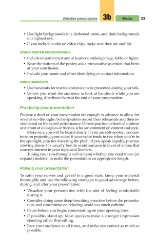 23
Effective presentations Media
3b
• Use light backgrounds in a darkened room, and dark backgrounds
in a lighted one.
• If you include audio or video clips, make sure they are audible.
GIVING POSTER PRESENTATIONS
• Include important text and at least one striking image, table, or figure.
• Near the bottom of the poster, ask a provocative question that hints
at your conclusion.
• Include your name and other identifying or contact information.
USING HANDOUTS
• Use handouts for text too extensive to be presented during your talk.
• Unless you want the audience to look at handouts while you are
speaking, distribute them at the end of your presentation.
Practicing your presentation
Prepare a draft of your presentation far enough in advance to allow for
several run-throughs. Some speakers record their rehearsals and then re-
vise based on the taped performance. Others practice in front of a mirror
or in front of colleagues or friends, who can comment on content and style.
Make sure you will be heard clearly. If you are soft-spoken, concen-
trate on projecting your voice; if your voice tends to rise when you’re in
the spotlight, practice lowering the pitch. If you speak rapidly, practice
slowing down. It’s usually best to avoid sarcasm in favor of a tone that
conveys interest in your topic and listeners.
Timing your run-throughs will tell you whether you need to cut (or
expand) material to make the presentation an appropriate length.
Making your presentation
To calm your nerves and get off to a good start, know your material
thoroughly and use the following strategies to good advantage before,
during, and after your presentation:
• Visualize your presentation with the aim of feeling comfortable
during it.
• Consider doing some deep-breathing exercises before the presenta-
tion, and concentrate on relaxing; avoid too much caffeine.
• Pause before you begin, concentrating on your opening lines.
• If possible, stand up. Most speakers make a stronger impression
standing rather than sitting.
• Face your audience at all times, and make eye contact as much as
possible.
02_LUN_66490_Pt01_(003-042)_02_LUN_66490_Pt01_(003-042).qxd 11/30/11 2:04 PM Page 23
 