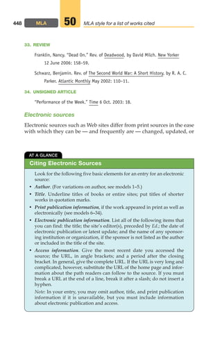 33. REVIEW
Franklin, Nancy. “Dead On.” Rev. of Deadwood, by David Milch. New Yorker
12 June 2006: 158–59.
Schwarz, Benjamin. Rev. of The Second World War: A Short History, by R. A. C.
Parker. Atlantic Monthly May 2002: 110–11.
34. UNSIGNED ARTICLE
“Performance of the Week.” Time 6 Oct. 2003: 18.
Electronic sources
Electronic sources such as Web sites differ from print sources in the ease
with which they can be — and frequently are — changed, updated, or
448 MLA MLA style for a list of works cited
50
Citing Electronic Sources
AT A GLANCE
Look for the following five basic elements for an entry for an electronic
source:
• Author. (For variations on author, see models 1–5.)
• Title. Underline titles of books or entire sites; put titles of shorter
works in quotation marks.
• Print publication information, if the work appeared in print as well as
electronically (see models 6–34).
• Electronic publication information. List all of the following items that
you can find: the title; the site’s editor(s), preceded by Ed.; the date of
electronic publication or latest update; and the name of any sponsor-
ing institution or organization, if the sponsor is not listed as the author
or included in the title of the site.
• Access information. Give the most recent date you accessed the
source; the URL, in angle brackets; and a period after the closing
bracket. In general, give the complete URL. If the URL is very long and
complicated, however, substitute the URL of the home page and infor-
mation about the path readers can follow to the source. If you must
break a URL at the end of a line, break it after a slash; do not insert a
hyphen.
Note: In your entry, you may omit author, title, and print publication
information if it is unavailable, but you must include information
about electronic publication and access.
18_LUN_66490_Pt09_(427-476)_18_LUN_66490_Pt09_(427-476).qxd 11/30/11 2:44 PM Page 448
 