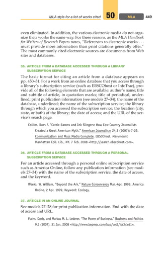 even eliminated. In addition, the various electronic media do not orga-
nize their works the same way. For these reasons, as the MLA Handbook
for Writers of Research Papers notes, “References to electronic works . . .
must provide more information than print citations generally offer.”
The most commonly cited electronic sources are documents from Web
sites and databases.
35. ARTICLE FROM A DATABASE ACCESSED THROUGH A LIBRARY
SUBSCRIPTION SERVICE
The basic format for citing an article from a database appears on
pp. 450–51. For a work from an online database that you access through
a library’s subscription service (such as EBSCOhost or InfoTrac), pro-
vide all of the following elements that are available: author’s name; title
and subtitle of article, in quotation marks; title of periodical, under-
lined; print publication information (see models 27–34); the name of the
database, underlined; the name of the subscription service; the library
through which you accessed the subscription service; the location (city,
state, or both) of the library; the date of access; and the URL of the ser-
vice’s search page.
Collins, Ross F. “Cattle Barons and Ink Slingers: How Cow Country Journalists
Created a Great American Myth.” American Journalism 24.3 (2007): 7-29.
Communication and Mass Media Complete. EBSCOhost. Marymount
Manhattan Coll. Lib., NY. 7 Feb. 2008 http://search.ebscohost.com.
36. ARTICLE FROM A DATABASE ACCESSED THROUGH A PERSONAL
SUBSCRIPTION SERVICE
For an article accessed through a personal online subscription service
such as America Online, follow any publication information (see mod-
els 27–34) with the name of the subscription service, the date of access,
and the keyword.
Weeks, W. William. “Beyond the Ark.” Nature Conservancy Mar.-Apr. 1999. America
Online. 2 Apr. 1999. Keyword: Ecology.
37. ARTICLE IN AN ONLINE JOURNAL
See models 27–28 for print publication information. End with the date
of access and URL.
Fuchs, Doris, and Markus M. L. Lederer. “The Power of Business.” Business and Politics
9.3 (2007). 31 Jan. 2008 http://www.bepress.com/bap/vol9/iss3/art1.
449
MLA style for a list of works cited MLA
50
18_LUN_66490_Pt09_(427-476)_18_LUN_66490_Pt09_(427-476).qxd 11/30/11 2:44 PM Page 449
 