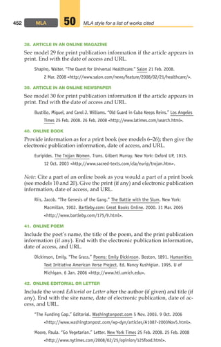 38. ARTICLE IN AN ONLINE MAGAZINE
See model 29 for print publication information if the article appears in
print. End with the date of access and URL.
Shapiro, Walter. “The Quest for Universal Healthcare.” Salon 21 Feb. 2008.
2 Mar. 2008 http://www.salon.com/news/feature/2008/02/21/healthcare/.
39. ARTICLE IN AN ONLINE NEWSPAPER
See model 30 for print publication information if the article appears in
print. End with the date of access and URL.
Bustillo, Miguel, and Carol J. Williams. “Old Guard in Cuba Keeps Reins.” Los Angeles
Times 25 Feb. 2008. 26 Feb. 2008 http://www.latimes.com/search.html.
40. ONLINE BOOK
Provide information as for a print book (see models 6–26); then give the
electronic publication information, date of access, and URL.
Euripides. The Trojan Women. Trans. Gilbert Murray. New York: Oxford UP, 1915.
12 Oct. 2003 http://www.sacred-texts.com/cla/eurip/trojan.htm.
Note: Cite a part of an online book as you would a part of a print book
(see models 10 and 20). Give the print (if any) and electronic publication
information, date of access, and URL.
Riis, Jacob. “The Genesis of the Gang.” The Battle with the Slum. New York:
Macmillan, 1902. Bartleby.com: Great Books Online. 2000. 31 Mar. 2005
http://www.bartleby.com/175/9.html.
41. ONLINE POEM
Include the poet’s name, the title of the poem, and the print publication
information (if any). End with the electronic publication information,
date of access, and URL.
Dickinson, Emily. “The Grass.” Poems: Emily Dickinson. Boston, 1891. Humanities
Text Initiative American Verse Project. Ed. Nancy Kushigian. 1995. U of
Michigan. 6 Jan. 2006 http://www.hti.umich.edu.
42. ONLINE EDITORIAL OR LETTER
Include the word Editorial or Letter after the author (if given) and title (if
any). End with the site name, date of electronic publication, date of ac-
cess, and URL.
“The Funding Gap.” Editorial. Washingtonpost.com 5 Nov. 2003. 9 Oct. 2006
http://www.washingtonpost.com/wp-dyn/articles/A1087-2003Nov5.html.
Moore, Paula. “Go Vegetarian.” Letter. New York Times 25 Feb. 2008. 25 Feb. 2008
http://www.nytimes.com/2008/02/25/opinion/125food.html.
452 MLA MLA style for a list of works cited
50
18_LUN_66490_Pt09_(427-476)_18_LUN_66490_Pt09_(427-476).qxd 11/30/11 2:44 PM Page 452
 