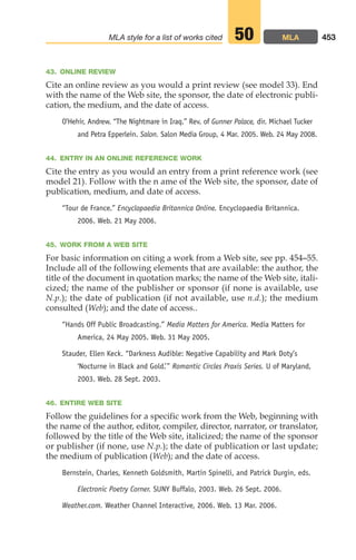 43. ONLINE REVIEW
Cite an online review as you would a print review (see model 33). End
with the name of the Web site, the sponsor, the date of electronic publi-
cation, the medium, and the date of access.
O’Hehir, Andrew. “The Nightmare in Iraq.” Rev. of Gunner Palace, dir. Michael Tucker
and Petra Epperlein. Salon. Salon Media Group, 4 Mar. 2005. Web. 24 May 2008.
44. ENTRY IN AN ONLINE REFERENCE WORK
Cite the entry as you would an entry from a print reference work (see
model 21). Follow with the n ame of the Web site, the sponsor, date of
publication, medium, and date of access.
“Tour de France.” Encyclopaedia Britannica Online. Encyclopaedia Britannica.
2006. Web. 21 May 2006.
45. WORK FROM A WEB SITE
For basic information on citing a work from a Web site, see pp. 454–55.
Include all of the following elements that are available: the author, the
title of the document in quotation marks; the name of the Web site, itali-
cized; the name of the publisher or sponsor (if none is available, use
N.p.); the date of publication (if not available, use n.d.); the medium
consulted (Web); and the date of access..
“Hands Off Public Broadcasting.” Media Matters for America. Media Matters for
America, 24 May 2005. Web. 31 May 2005.
Stauder, Ellen Keck. “Darkness Audible: Negative Capability and Mark Doty’s
‘Nocturne in Black and Gold.’” Romantic Circles Praxis Series. U of Maryland,
2003. Web. 28 Sept. 2003..
46. ENTIRE WEB SITE
Follow the guidelines for a specific work from the Web, beginning with
the name of the author, editor, compiler, director, narrator, or translator,
followed by the title of the Web site, italicized; the name of the sponsor
or publisher (if none, use N.p.); the date of publication or last update;
the medium of publication (Web); and the date of access.
Bernstein, Charles, Kenneth Goldsmith, Martin Spinelli, and Patrick Durgin, eds.
Electronic Poetry Corner. SUNY Buffalo, 2003. Web. 26 Sept. 2006.
Weather.com. Weather Channel Interactive, 2006. Web. 13 Mar. 2006.
453
MLA style for a list of works cited MLA
50
18_LUN_66490_Pt09_(427-476)_18_LUN_66490_Pt09_(427-476).qxd 11/30/11 2:44 PM Page 453
 