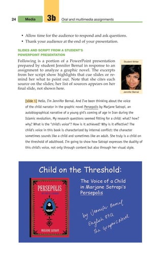 24 Media Oral and multimedia assignments
3b
• Allow time for the audience to respond and ask questions.
• Thank your audience at the end of your presentation.
SLIDES AND SCRIPT FROM A STUDENT’S
POWERPOINT PRESENTATION
Following is a portion of a PowerPoint presentation
prepared by student Jennifer Bernal in response to an
assignment to analyze a graphic novel. The excerpts
from her script show highlights that cue slides or re-
mind her what to point out. Note that she cites each
source on the slides; her list of sources appears on her
final slide, not shown here.
[slide 1] Hello, I’m Jennifer Bernal. And I’ve been thinking about the voice
of the child narrator in the graphic novel Persepolis by Marjane Satrapi, an
autobiographical narrative of a young girl’s coming of age in Iran during the
Islamic revolution. My research questions seemed fitting for a child: what? how?
why? What is the “child’s voice“? How is it achieved? Why is it effective? The
child’s voice in this book is characterized by internal conflict: the character
sometimes sounds like a child and sometimes like an adult. She truly is a child on
the threshold of adulthood. I’m going to show how Satrapi expresses the duality of
this child’s voice, not only through content but also through her visual style.
Student Writer
Jennifer Bernal
02_LUN_66490_Pt01_(003-042)_02_LUN_66490_Pt01_(003-042).qxd 11/30/11 2:04 PM Page 24
 