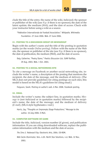 clude the title of the entry; the name of the wiki, italicized; the sponsor
or publisher of the wiki (use N.p. if there is no sponsor); the date of the
latest update; the medium (Web); and the date of access. Check with
your instructor before using a wiki as a source.
“Fédération Internationale de Football Association.” Wikipedia. Wikimedia
Foundation. 27 June 2006. Web. 27 June 2006.
51. POSTING TO A DISCUSSION GROUP OR NEWSGROUP
Begin with the author’s name and the title of the posting in quotation
marks (or the words Online posting). Follow with the name of the Web
site, the sponsor or publisher of the site (use N.p. if there is no sponsor),
the date of publication, the medium (Web), and the date of access.
Daly, Catherine. “Poetry Slams.” Poetics Discussion List. SUNY Buffalo,
29 Aug. 2003. Web. 1 Oct. 2003.
52. POSTING TO A SOCIAL NETWORKING SITE
To cite a message on Facebook or another social networking site, in-
clude the writer’s name, a description of the posting that mentions the
recipient, the date of the message, and the medium of delivery. (The
MLA does not provide guidelines for citing postings on such sites; this
model is based on the MLA’s guidelines for citing email.)
Ferguson, Sarah. Posting on author’s wall. 6 Mar. 2008. Facebook posting.
53. EMAIL
Include the writer’s name; the subject line, in quotation marks; Mes-
sage to (not italicized or in quotation marks) followed by the recipi-
ent’s name; the date of the message; and the medium of delivery
(E-mail). (MLA style hyphenates e-mail.)
Harris, Jay. “Thoughts on Impromptu Stage Productions.” Message to the
author. 16 July 2006. E-Mail.
54. COMPUTER SOFTWARE OR GAME
Include the title, italicized, version number (if given), and publication
information. If you are citing downloaded software, replace the publi-
cation information with the medium and the date of access.
The Sims 2. Redwood City: Electronic Arts, 2004. CD-ROM.
Web Cache Illuminator. Vers. 4.02. North Star Solutions, n.d. Web. 12 Nov.
2003.
457
MLA style for a list of works cited MLA
50
18_LUN_66490_Pt09_(427-476)_18_LUN_66490_Pt09_(427-476).qxd 11/30/11 2:44 PM Page 457
 