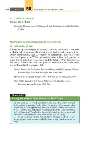 55. CD-ROM OR DVD-ROM
Include the medium.
Cambridge Advanced Learner’s Dictionary. 3rd ed. Cambridge: Cambridge UP, 2008.
CD-ROM.
Multimedia sources (including online versions)
56. FILM, VIDEO, OR DVD
If you cite a particular person’s work, start with that name. If not, start
with the title; then name the director, distributor, and year of release.
Other contributors, such as writers or performers, may follow the
director. If you cite a DVD or video instead of a theatrical release, in-
clude the original film release date and the label DVD or Videocassette.
For material found on a Web site, give the name of the site or database,
the medium (Web), and access date.
Jenkins, Tamara, dir. The Savages. Perf. Laura Linney and Philip Seymour Hoffman.
Fox Searchlight, 2007. Fox Searchlight. Web. 4 Mar. 2008.
Spirited Away. Dir. Hayao Miyazaki. 2001. DVD. Walt Disney Video, 2003. DVD.
There Will Be Blood. Dir. Paul Thomas Anderson. Perf. Daniel Day-Lewis.
Paramount Vantage/Miramax, 2007. Film.
458 MLA MLA style for a list of works cited
50
Citing Sources without Models in MLA Style
AT A GLANCE
To cite a source for which you cannot find a model, collect as much
information as you can find – about the creator, title, sponsor, date
of posting or latest update, the date you accessed the site and its loca-
tion – with the goal of helping your readers find the source for them-
selves, if possible. Then look at the models in this section to see which
one most closely matches the type of source you are using.
In an academic writing project, before citing an electronic source
for which you have no model, also be sure to ask your instructor for
help.
18_LUN_66490_Pt09_(427-476)_18_LUN_66490_Pt09_(427-476).qxd 11/30/11 2:44 PM Page 458
 