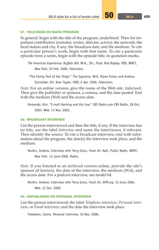 57. TELEVISION OR RADIO PROGRAM
In general, begin with the title of the program, underlined. Then list im-
portant contributors (narrator, writer, director, actors); the network; the
local station and city, if any; the broadcast date; and the medium. To cite
a particular person’s work, begin with that name. To cite a particular
episode from a series, begin with the episode title, in quotation marks.
The American Experience: Buffalo Bill. Writ., Dir., Prod. Rob Rapley. PBS. WNET,
New York, 25 Feb. 2008. Television.
“The Fleshy Part of the Thigh.” The Sopranos. Writ. Diane Frolov and Andrew
Schneider. Dir. Alan Taylor. HBO, 2 Apr. 2006. Television.
Note: For an online version, give the name of the Web site, italicized.
Then give the publisher or sponsor, a comma, and the date posted. End
with the medium (Web) and the access date.
Komando, Kim. “E-mail Hacking and the Law.” CBS Radio.com CBS Radio, 28 Oct.
2003. Web. 11 Nov. 2003.
58. BROADCAST INTERVIEW
List the person interviewed and then the title, if any. If the interview has
no title, use the label Interview and name the interviewer, if relevant.
Then identify the source. To cite a broadcast interview, end with infor-
mation about the program, the date(s) the interview took place, and the
medium.
Revkin, Andrew. Interview with Terry Gross. Fresh Air. Natl. Public Radio. WNYC,
New York. 14 June 2006. Radio.
Note: If you listened to an archived version online, provide the site’s
sponsor (if known), the date of the interview, the medium (Web), and
the access date. For a podcast interview, see model 64.
Revkin, Andrew. Interview with Terry Gross. Fresh Air. NPR.org. 14 June 2006.
Web. 12 Jan. 2009.
59. UNPUBLISHED OR PERSONAL INTERVIEW
List the person interviewed; the label Telephone interview, Personal inter-
view, or Email interview; and the date the interview took place.
Freedman, Sasha. Personal interview. 10 Nov. 2006.
459
MLA style for a list of works cited MLA
50
18_LUN_66490_Pt09_(427-476)_18_LUN_66490_Pt09_(427-476).qxd 11/30/11 2:44 PM Page 459
 