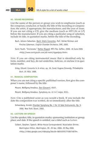 60. SOUND RECORDING
List the name of the person or group you wish to emphasize (such as
the composer, conductor, or band); the title of the recording or composi-
tion; the artist, if appropriate; the manufacturer; and the year of issue.
If you are not citing a CD, give the medium (such as MP3 file or LP)
before the manufacturer. If you are citing a particular song or selection,
include its title, in quotation marks, before the title of the recording.
Bach, Johann Sebastian. Bach: Violin Concertos. Perf. Itzhak Perlman and
Pinchas Zukerman. English Chamber Orchestra. EMI, 2002.
Sonic Youth. “Incinerate.” Rather Ripped. MP3 file. Geffen, 2006. 18 June 2006
http://www.sonicyouth.com/alt-main/rippedpop.html.
Note: If you are citing instrumental music that is identified only by
form, number, and key, do not underline, italicize, or enclose it in quo-
tation marks.
Grieg, Edvard. Concerto in A minor, op. 16. Cond. Eugene Ormandy. Philadelphia
Orch. LP. RCA, 1989.
61. MUSICAL COMPOSITION
When you are not citing a specific published version, first give the com-
poser’s name, followed by the title.
Mozart, Wolfgang Amadeus. Don Giovanni, K527.
Mozart, Wolfgang Amadeus. Symphony no. 41 in C major, K551.
Note: Cite a published score as you would a book. If you include the
date the composition was written, do so immediately after the title.
Schoenberg, Arnold. Chamber Symphony No. 1 for 15 Solo Instruments, Op. 9.
1906. New York: Dover, 2002.
62. LECTURE OR SPEECH
List the speaker; title, in quotation marks; sponsoring institution or group;
place; and date. If the speech is untitled, use a label such as Lecture.
Colbert, Stephen. Speech. White House Correspondents’ Association Dinner.
Washington Hilton, Washington, DC. 29 Apr. 2006. 20 May 2006
http://video.google.com/videoplay?docid=-869183917758574879.
460 MLA MLA style for a list of works cited
50
18_LUN_66490_Pt09_(427-476)_18_LUN_66490_Pt09_(427-476).qxd 11/30/11 2:44 PM Page 460
 