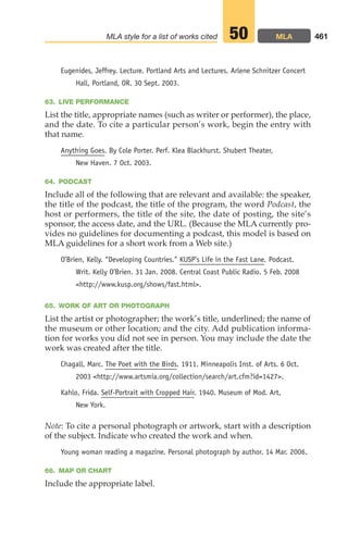 Eugenides, Jeffrey. Lecture. Portland Arts and Lectures. Arlene Schnitzer Concert
Hall, Portland, OR. 30 Sept. 2003.
63. LIVE PERFORMANCE
List the title, appropriate names (such as writer or performer), the place,
and the date. To cite a particular person’s work, begin the entry with
that name.
Anything Goes. By Cole Porter. Perf. Klea Blackhurst. Shubert Theater,
New Haven. 7 Oct. 2003.
64. PODCAST
Include all of the following that are relevant and available: the speaker,
the title of the podcast, the title of the program, the word Podcast, the
host or performers, the title of the site, the date of posting, the site’s
sponsor, the access date, and the URL. (Because the MLA currently pro-
vides no guidelines for documenting a podcast, this model is based on
MLA guidelines for a short work from a Web site.)
O’Brien, Kelly. “Developing Countries.” KUSP’s Life in the Fast Lane. Podcast.
Writ. Kelly O’Brien. 31 Jan. 2008. Central Coast Public Radio. 5 Feb. 2008
http://www.kusp.org/shows/fast.html.
65. WORK OF ART OR PHOTOGRAPH
List the artist or photographer; the work’s title, underlined; the name of
the museum or other location; and the city. Add publication informa-
tion for works you did not see in person. You may include the date the
work was created after the title.
Chagall, Marc. The Poet with the Birds. 1911. Minneapolis Inst. of Arts. 6 Oct.
2003 http://www.artsmia.org/collection/search/art.cfm?id=1427.
Kahlo, Frida. Self-Portrait with Cropped Hair. 1940. Museum of Mod. Art,
New York.
Note: To cite a personal photograph or artwork, start with a description
of the subject. Indicate who created the work and when.
Young woman reading a magazine. Personal photograph by author. 14 Mar. 2006.
66. MAP OR CHART
Include the appropriate label.
461
MLA style for a list of works cited MLA
50
18_LUN_66490_Pt09_(427-476)_18_LUN_66490_Pt09_(427-476).qxd 11/30/11 2:44 PM Page 461
 