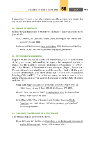 If an online version is not shown here, use the appropriate model for
the source and then end with the date of access and the URL.
69. REPORT OR PAMPHLET
Follow the guidelines for a print book (models 6–26) or an online book
(model 40).
Allen, Katherine, and Lee Rainie. Parents Online. Washington: Pew Internet and
Amer. Life Project, 2002.
Environmental Working Group. Dead in the Water. 2006. Environmental Working
Group. 24 Apr. 2007 http://www.ewg.org/reports/deadzone/.
70. GOVERNMENT PUBLICATION
Begin with the author, if identified. Otherwise, start with the name
of the government, followed by the agency. For congressional docu-
ments, cite the number, session, and house of Congress (S for Sen-
ate, H for House of Representatives); the type (Report, Resolution,
Document) in abbreviated form; and the number. End with the pub-
lication information. The print publisher is often the Government
Printing Office (GPO). For online versions, include as much publi-
cation information as you can find and end with the date of access
and the URL.
Gregg, Judd. Report to Accompany the Genetic Information Act of 2003. US
108th Cong., 1st sess. S. Rept. 108–22. Washington: GPO, 2003.
Kinsella, Kevin, and Victoria Velkoff. An Aging World: 2001. US Bureau of the
Census. Washington: GPO, 2001.
United States. EPA. Office of Emergency and Remedial Response. This Is
Superfund. Jan. 2000. 16 Aug. 2002 http://www.epa.gov/superfund/
whatissf/sfguide.htm.
71. PUBLISHED PROCEEDINGS OF A CONFERENCE
Cite proceedings as you would a book.
Cleary, John, and Gary Gurtler, eds. Proceedings of the Boston Area Colloquium in
Ancient Philosophy 2002. Boston: Brill Academic, 2003.
463
MLA style for a list of works cited MLA
50
18_LUN_66490_Pt09_(427-476)_18_LUN_66490_Pt09_(427-476).qxd 11/30/11 2:44 PM Page 463
 