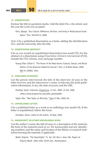 72. DISSERTATION
Enclose the title in quotation marks. Add the label Diss., the school, and
the year the work was accepted.
Paris, Django. “Our Culture: Difference, Division, and Unity in Multicultural Youth
Space.” Diss. Stanford U, 2008.
Note: Cite a published dissertation as a book, adding the identification
Diss. and the university after the title.
73. DISSERTATION ABSTRACT
Cite as you would an unpublished dissertation (see model 72). For the
abstract of a dissertation using Dissertation Abstracts International (DAI),
include the DAI volume, year, and page number.
Huang-Tiller, Gillian C. “The Power of the Meta-Genre: Cultural, Sexual, and Racial
Politics of the American Modernist Sonnet.” Diss. U of Notre Dame, 2000.
DAI 61 (2000): 1401.
74. PUBLISHED INTERVIEW
List the person interviewed; the title of the interview (if any) or the
label Interview and the interviewer’s name, if relevant; the print publi-
cation information, if any; the date of access; and the URL.
Paretsky, Sarah. Interview. Progressive. 14 Jan. 2008. 12 Feb. 2008
http://www.progressive.org/radio_paretsky08.
Taylor, Max. “Max Taylor on Winning.” Time 13 Nov. 2000: 66.
75. UNPUBLISHED LETTER
Cite a published letter as a work in an anthology (see model 10). If the
letter is unpublished, follow this form:
Anzaldúa, Gloria. Letter to the author. 10 Sept. 2002.
76. MANUSCRIPT OR OTHER UNPUBLISHED WORK
List the author’s name; the title (if any) or a description of the material;
the form of the material (such as ms. for manuscript) and any identify-
ing numbers; and the name and location of the library or research insti-
tution housing the material, if applicable.
Woolf, Virginia. “The Searchlight.” Ts. Ser. III, Box 4, Item 184. Papers of
Virginia Woolf, 1902-1956. Smith Coll., Northampton.
464 MLA MLA style for a list of works cited
50
18_LUN_66490_Pt09_(427-476)_18_LUN_66490_Pt09_(427-476).qxd 11/30/11 2:44 PM Page 464
 