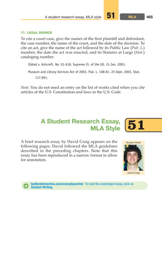 A brief research essay by David Craig appears on the
following pages. David followed the MLA guidelines
described in the preceding chapters. Note that this
essay has been reproduced in a narrow format to allow
for annotation.
465
A student research essay, MLA style MLA
51
A Student Research Essay,
MLA Style 51
D
David Craig
Student Writer
77. LEGAL SOURCE
To cite a court case, give the names of the first plaintiff and defendant,
the case number, the name of the court, and the date of the decision. To
cite an act, give the name of the act followed by its Public Law (Pub. L.)
number, the date the act was enacted, and its Statutes at Large (Stat.)
cataloging number.
Eldred v. Ashcroft. No. 01-618. Supreme Ct. of the US. 15 Jan. 2003.
Museum and Library Services Act of 2003. Pub. L. 108-81. 25 Sept. 2003. Stat.
117.991.
Note: You do not need an entry on the list of works cited when you cite
articles of the U.S. Constitution and laws in the U.S. Code.
bedfordstmartins.com/everydaywriter To read the unabridged essay, click on
Student Writing.
18_LUN_66490_Pt09_(427-476)_18_LUN_66490_Pt09_(427-476).qxd 11/30/11 2:45 PM Page 465
 