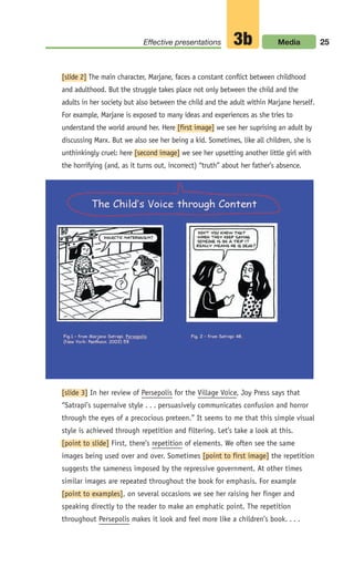25
Effective presentations Media
3b
[slide 2] The main character, Marjane, faces a constant conflict between childhood
and adulthood. But the struggle takes place not only between the child and the
adults in her society but also between the child and the adult within Marjane herself.
For example, Marjane is exposed to many ideas and experiences as she tries to
understand the world around her. Here [first image] we see her suprising an adult by
discussing Marx. But we also see her being a kid. Sometimes, like all children, she is
unthinkingly cruel: here [second image] we see her upsetting another little girl with
the horrifying (and, as it turns out, incorrect) “truth” about her father’s absence.
[slide 3] In her review of Persepolis for the Village Voice, Joy Press says that
“Satrapi’s supernaive style . . . persuasively communicates confusion and horror
through the eyes of a precocious preteen.” It seems to me that this simple visual
style is achieved through repetition and filtering. Let’s take a look at this.
[point to slide] First, there’s repetition of elements. We often see the same
images being used over and over. Sometimes [point to first image] the repetition
suggests the sameness imposed by the repressive government. At other times
similar images are repeated throughout the book for emphasis. For example
[point to examples], on several occasions we see her raising her finger and
speaking directly to the reader to make an emphatic point. The repetition
throughout Persepolis makes it look and feel more like a children’s book. . . .
02_LUN_66490_Pt01_(003-042)_02_LUN_66490_Pt01_(003-042).qxd 11/30/11 2:04 PM Page 25
 