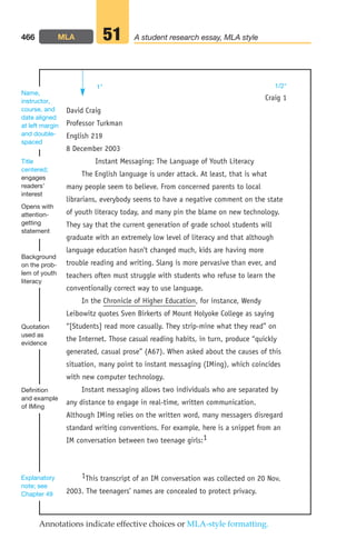 David Craig
Professor Turkman
English 219
8 December 2003
Instant Messaging: The Language of Youth Literacy
The English language is under attack. At least, that is what
many people seem to believe. From concerned parents to local
librarians, everybody seems to have a negative comment on the state
of youth literacy today, and many pin the blame on new technology.
They say that the current generation of grade school students will
graduate with an extremely low level of literacy and that although
language education hasn’t changed much, kids are having more
trouble reading and writing. Slang is more pervasive than ever, and
teachers often must struggle with students who refuse to learn the
conventionally correct way to use language.
In the Chronicle of Higher Education, for instance, Wendy
Leibowitz quotes Sven Birkerts of Mount Holyoke College as saying
“[Students] read more casually. They strip-mine what they read” on
the Internet. Those casual reading habits, in turn, produce “quickly
generated, casual prose” (A67). When asked about the causes of this
situation, many point to instant messaging (IMing), which coincides
with new computer technology.
Instant messaging allows two individuals who are separated by
any distance to engage in real-time, written communication.
Although IMing relies on the written word, many messagers disregard
standard writing conventions. For example, here is a snippet from an
IM conversation between two teenage girls:1
1This transcript of an IM conversation was collected on 20 Nov.
2003. The teenagers’ names are concealed to protect privacy.
466 A student research essay, MLA style
51
Opens with
attention-
getting
statement
Title
centered;
engages
readers’
interest
Name,
instructor,
course, and
date aligned
at left margin
and double-
spaced
Definition
and example
of IMing
Quotation
used as
evidence
Background
on the prob-
lem of youth
literacy
Craig 1
Annotations indicate effective choices or MLA-style formatting.
Explanatory
note; see
Chapter 49
1 1/2
MLA
18_LUN_66490_Pt09_(427-476)_18_LUN_66490_Pt09_(427-476).qxd 11/30/11 2:45 PM Page 466
 
