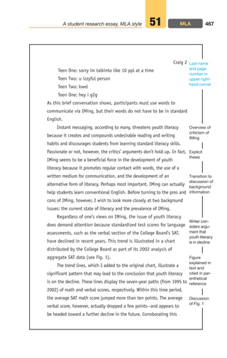 Teen One: sorry im talkinto like 10 ppl at a time
Teen Two: u izzyful person
Teen Two: kwel
Teen One: hey i g2g
As this brief conversation shows, participants must use words to
communicate via IMing, but their words do not have to be in standard
English.
Instant messaging, according to many, threatens youth literacy
because it creates and compounds undesirable reading and writing
habits and discourages students from learning standard literacy skills.
Passionate or not, however, the critics’ arguments don’t hold up. In fact,
IMing seems to be a beneficial force in the development of youth
literacy because it promotes regular contact with words, the use of a
written medium for communication, and the development of an
alternative form of literacy. Perhaps most important, IMing can actually
help students learn conventional English. Before turning to the pros and
cons of IMing, however, I wish to look more closely at two background
issues: the current state of literacy and the prevalence of IMing.
Regardless of one’s views on IMing, the issue of youth literacy
does demand attention because standardized test scores for language
assessments, such as the verbal section of the College Board’s SAT,
have declined in recent years. This trend is illustrated in a chart
distributed by the College Board as part of its 2002 analysis of
aggregate SAT data (see Fig. 1).
The trend lines, which I added to the original chart, illustrate a
significant pattern that may lead to the conclusion that youth literacy
is on the decline. These lines display the seven-year paths (from 1995 to
2002) of math and verbal scores, respectively. Within this time period,
the average SAT math score jumped more than ten points. The average
verbal score, however, actually dropped a few points--and appears to
be headed toward a further decline in the future. Corroborating this
467
A student research essay, MLA style 51
Craig 2
Figure
explained in
text and
cited in par-
enthetical
reference
Writer con-
siders argu-
ment that
youth literacy
is in decline
Transition to
discussion of
background
information
Last name
and page
number in
upper right-
hand corner
Explicit
thesis
Overview of
criticism of
IMing
Discussion
of Fig. 1
MLA
18_LUN_66490_Pt09_(427-476)_18_LUN_66490_Pt09_(427-476).qxd 11/30/11 2:45 PM Page 467
 