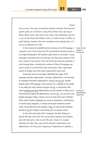 than an hour. The most conservative estimate indicates that American
youths spend, at a minimum, nearly three million hours per day on
IMing. What’s more, they seem to be using a new vocabulary, and this
is one of the things that bothers critics. In order to have an effect on
youth literacy, however, this new vocabulary must actually exist, so I
set out to determine if it did.
In the interest of establishing the existence of an IM language, I
analyzed 11,341 lines of text from IM conversations between youths in
my target demographic: US residents aged twelve to seventeen. Young
messagers voluntarily sent me chat logs, but they were unaware of the
exact nature of my research. Once all of the logs had been gathered, I
went through them, recording the number of times IM language was
used in place of conventional words and phrases. Then I generated
graphs to display how often these replacements were used.
During the course of my study, I identified four types of IM
language: phonetic replacements, acronyms, abbreviations, and inanities.
An example of phonetic replacement is using ur for you are. Another
popular type of IM language is the acronym; for a majority of the people
in my study, the most common acronym was lol, a construction that
means laughing out loud. Abbreviations are also common in IMing, but I
discovered that typical IM abbreviations, such as etc., are not new to the
English language. Finally, I found a class of words that I call “inanities.”
These words include completely new words or expressions, combinations
of several slang categories, or simply nonsensical variations of other
words. My favorite from this category is lolz, an inanity that translates
directly to lol yet includes a terminating z for no obvious reason.
In the chat transcripts that I analyzed, the best display of
typical IM lingo came from the conversations between two thirteen-
year-old Texan girls, who are avid IM users. Figure 2 is a graph
showing how often they used certain phonetic replacements and
abbreviations. On the y-axis, frequency of replacement is plotted, a
469
A student research essay, MLA style 51
Craig 4
Findings of
field research
presented
Writer’s field
research
introduced
MLA
18_LUN_66490_Pt09_(427-476)_18_LUN_66490_Pt09_(427-476).qxd 11/30/11 2:45 PM Page 469
 
