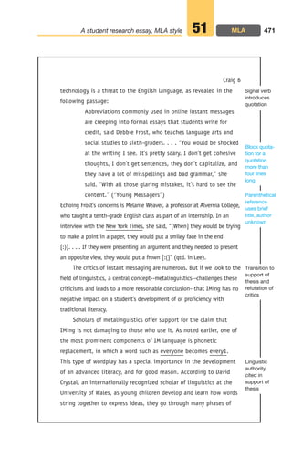technology is a threat to the English language, as revealed in the
following passage:
Abbreviations commonly used in online instant messages
are creeping into formal essays that students write for
credit, said Debbie Frost, who teaches language arts and
social studies to sixth-graders. . . . “You would be shocked
at the writing I see. It’s pretty scary. I don’t get cohesive
thoughts, I don’t get sentences, they don’t capitalize, and
they have a lot of misspellings and bad grammar,” she
said. “With all those glaring mistakes, it’s hard to see the
content.” (“Young Messagers”)
Echoing Frost’s concerns is Melanie Weaver, a professor at Alvernia College,
who taught a tenth-grade English class as part of an internship. In an
interview with the New York Times, she said, “[When] they would be trying
to make a point in a paper, they would put a smiley face in the end
[:)]. . . . If they were presenting an argument and they needed to present
an opposite view, they would put a frown [:(]” (qtd. in Lee).
The critics of instant messaging are numerous. But if we look to the
field of linguistics, a central concept--metalinguistics--challenges these
criticisms and leads to a more reasonable conclusion--that IMing has no
negative impact on a student’s development of or proficiency with
traditional literacy.
Scholars of metalinguistics offer support for the claim that
IMing is not damaging to those who use it. As noted earlier, one of
the most prominent components of IM language is phonetic
replacement, in which a word such as everyone becomes every1.
This type of wordplay has a special importance in the development
of an advanced literacy, and for good reason. According to David
Crystal, an internationally recognized scholar of linguistics at the
University of Wales, as young children develop and learn how words
string together to express ideas, they go through many phases of
471
A student research essay, MLA style 51
Craig 6
Linguistic
authority
cited in
support of
thesis
Transition to
support of
thesis and
refutation of
critics
Parenthetical
reference
uses brief
title, author
unknown
Block quota-
tion for a
quotation
more than
four lines
long
Signal verb
introduces
quotation
MLA
18_LUN_66490_Pt09_(427-476)_18_LUN_66490_Pt09_(427-476).qxd 11/30/11 2:45 PM Page 471
 