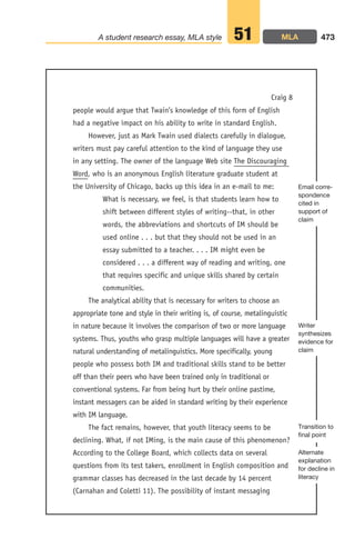 people would argue that Twain’s knowledge of this form of English
had a negative impact on his ability to write in standard English.
However, just as Mark Twain used dialects carefully in dialogue,
writers must pay careful attention to the kind of language they use
in any setting. The owner of the language Web site The Discouraging
Word, who is an anonymous English literature graduate student at
the University of Chicago, backs up this idea in an e-mail to me:
What is necessary, we feel, is that students learn how to
shift between different styles of writing--that, in other
words, the abbreviations and shortcuts of IM should be
used online . . . but that they should not be used in an
essay submitted to a teacher. . . . IM might even be
considered . . . a different way of reading and writing, one
that requires specific and unique skills shared by certain
communities.
The analytical ability that is necessary for writers to choose an
appropriate tone and style in their writing is, of course, metalinguistic
in nature because it involves the comparison of two or more language
systems. Thus, youths who grasp multiple languages will have a greater
natural understanding of metalinguistics. More specifically, young
people who possess both IM and traditional skills stand to be better
off than their peers who have been trained only in traditional or
conventional systems. Far from being hurt by their online pastime,
instant messagers can be aided in standard writing by their experience
with IM language.
The fact remains, however, that youth literacy seems to be
declining. What, if not IMing, is the main cause of this phenomenon?
According to the College Board, which collects data on several
questions from its test takers, enrollment in English composition and
grammar classes has decreased in the last decade by 14 percent
(Carnahan and Coletti 11). The possibility of instant messaging
473
A student research essay, MLA style 51
Transition to
final point
Writer
synthesizes
evidence for
claim
Email corre-
spondence
cited in
support of
claim
Craig 8
Alternate
explanation
for decline in
literacy
MLA
18_LUN_66490_Pt09_(427-476)_18_LUN_66490_Pt09_(427-476).qxd 11/30/11 2:45 PM Page 473
 