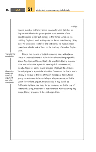 causing a decline in literacy seems inadequate when statistics on
English education for US youths provide other evidence of the
possible causes. Simply put, schools in the United States are not
teaching English as much as they used to. Rather than blaming IMing
alone for the decline in literacy and test scores, we must also look
toward our schools’ lack of focus on the teaching of standard English
skills.
I found that the use of instant messaging poses virtually no
threat to the development or maintenance of formal language skills
among American youths aged twelve to seventeen. Diverse language
skills tend to increase a person’s metalinguistic awareness and,
thereby, his or her ability to use language effectively to achieve a
desired purpose in a particular situation. The current decline in youth
literacy is not due to the rise of instant messaging. Rather, fewer
young students seem to be receiving an adequate education in the
use of conventional English. Unfortunately, it may always be
fashionable to blame new tools for old problems, but in the case of
instant messaging, that blame is not warranted. Although IMing may
expose literacy problems, it does not create them.
474 MLA A student research essay, MLA style
51
Transition to
conclusion
Concluding
paragraph
sums up
argument
and reiter-
ates thesis
Craig 9
18_LUN_66490_Pt09_(427-476)_18_LUN_66490_Pt09_(427-476).qxd 11/30/11 2:45 PM Page 474
 