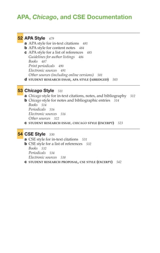 APA, Chicago, and CSE Documentation
APA,
Chicago,
and
CSE
Documentation
477–
545
52 APA Style 479
a APA style for in-text citations 481
b APA style for content notes 484
c APA style for a list of references 485
Guidelines for author listings 486
Books 487
Print periodicals 490
Electronic sources 491
Other sources (including online versions) 501
d STUDENT RESEARCH ESSAY, APA STYLE (ABRIDGED) 503
53 Chicago Style 511
a Chicago style for in-text citations, notes, and bibliography 512
b Chicago style for notes and bibliographic entries 514
Books 514
Periodicals 516
Electronic sources 516
Other sources 522
c STUDENT RESEARCH ESSAY, CHICAGO STYLE (EXCERPT) 523
54 CSE Style 530
a CSE style for in-text citations 531
b CSE style for a list of references 532
Books 532
Periodicals 534
Electronic sources 538
c STUDENT RESEARCH PROPOSAL, CSE STYLE (EXCERPT) 542
 