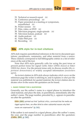 33. Technical or research report 501
34. Conference proceedings 502
35. Paper presented at a meeting or symposium,
unpublished 502
36. Poster session 502
37. Film, video, or DVD 502
38. Television program, single episode 502
39. Television feature, podcast 502
40. Audio podcast 503
41. Video Web post 503
42. Recording 503
APA style for in-text citations
APA style requires parenthetical references in the text to document quo-
tations, paraphrases, summaries, and other material from a source.
These citations correspond to full bibliographic entries in a list of refer-
ences at the end of the text.
Note that APA style generally calls for using the past tense or
present perfect tense for signal verbs: Baker (2003) showed or Baker
(2003) has shown. Use the present tense only to discuss results (the ex-
periment demonstrates) or widely accepted information (researchers
agree).
An in-text citation in APA style always indicates which source on the
references page the writer is referring to, and it explains in what year the
material was published; for quoted material, the in-text citation also in-
dicates where in the source the quotation can be found.
1. BASIC FORMAT FOR A QUOTATION
Generally, use the author’s name in a signal phrase to introduce the
cited material, and place the date, in parentheses, immediately after the
author’s name. The page number, preceded by p., appears in parenthe-
ses after the quotation.
Gitlin (2001) pointed out that “political critics, convinced that the media are
rigged against them, are often blind to other substantial reasons why their
causes are unpersuasive” (p. 141).
If the author is not named in a signal phrase, place the author’s name,
the year, and the page number in parentheses after the quotation:
(Gitlin, 2001, p. 141).
52a
481
APA style for in-text citations APA
52a
20_LUN_66490_Pt10_(479-546)_20_LUN_66490_Pt10_(479-546).qxd 11/30/11 2:48 PM Page 481
 