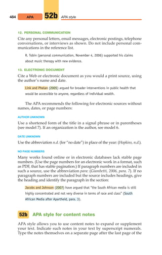 12. PERSONAL COMMUNICATION
Cite any personal letters, email messages, electronic postings, telephone
conversations, or interviews as shown. Do not include personal com-
munications in the reference list.
R. Tobin (personal communication, November 4, 2006) supported his claims
about music therapy with new evidence.
13. ELECTRONIC DOCUMENT
Cite a Web or electronic document as you would a print source, using
the author’s name and date.
Link and Phelan (2005) argued for broader interventions in public health that
would be accessible to anyone, regardless of individual wealth.
The APA recommends the following for electronic sources without
names, dates, or page numbers:
AUTHOR UNKNOWN
Use a shortened form of the title in a signal phrase or in parentheses
(see model 7). If an organization is the author, see model 6.
DATE UNKNOWN
Use the abbreviation n.d. (for “no date”) in place of the year: (Hopkins, n.d.).
NO PAGE NUMBERS
Many works found online or in electronic databases lack stable page
numbers. (Use the page numbers for an electronic work in a format, such
as PDF, that has stable pagination.) If paragraph numbers are included in
such a source, use the abbreviation para: (Giambetti, 2006, para. 7). If no
paragraph numbers are included but the source includes headings, give
the heading and identify the paragraph in the section:
Jacobs and Johnson (2007) have argued that “the South African media is still
highly concentrated and not very diverse in terms of race and class” (South
African Media after Apartheid, para. 3).
APA style for content notes
APA style allows you to use content notes to expand or supplement
your text. Indicate such notes in your text by superscript numerals.
Type the notes themselves on a separate page after the last page of the
52b
484 APA APA style
52b
20_LUN_66490_Pt10_(479-546)_20_LUN_66490_Pt10_(479-546).qxd 11/30/11 2:48 PM Page 484
 