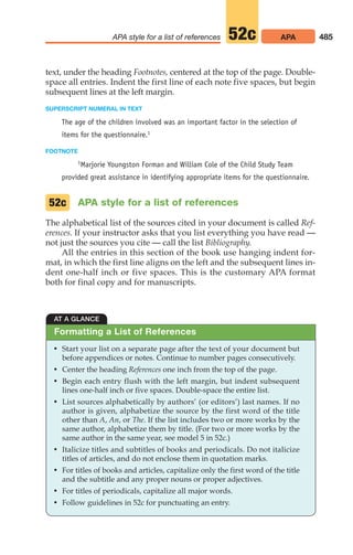 text, under the heading Footnotes, centered at the top of the page. Double-
space all entries. Indent the first line of each note five spaces, but begin
subsequent lines at the left margin.
SUPERSCRIPT NUMERAL IN TEXT
The age of the children involved was an important factor in the selection of
items for the questionnaire.1
FOOTNOTE
1Marjorie Youngston Forman and William Cole of the Child Study Team
provided great assistance in identifying appropriate items for the questionnaire.
APA style for a list of references
The alphabetical list of the sources cited in your document is called Ref-
erences. If your instructor asks that you list everything you have read —
not just the sources you cite — call the list Bibliography.
All the entries in this section of the book use hanging indent for-
mat, in which the first line aligns on the left and the subsequent lines in-
dent one-half inch or five spaces. This is the customary APA format
both for final copy and for manuscripts.
52c
485
APA style for a list of references APA
52c
AT A GLANCE
• Start your list on a separate page after the text of your document but
before appendices or notes. Continue to number pages consecutively.
• Center the heading References one inch from the top of the page.
• Begin each entry flush with the left margin, but indent subsequent
lines one-half inch or five spaces. Double-space the entire list.
• List sources alphabetically by authors’ (or editors’) last names. If no
author is given, alphabetize the source by the first word of the title
other than A, An, or The. If the list includes two or more works by the
same author, alphabetize them by title. (For two or more works by the
same author in the same year, see model 5 in 52c.)
• Italicize titles and subtitles of books and periodicals. Do not italicize
titles of articles, and do not enclose them in quotation marks.
• For titles of books and articles, capitalize only the first word of the title
and the subtitle and any proper nouns or proper adjectives.
• For titles of periodicals, capitalize all major words.
• Follow guidelines in 52c for punctuating an entry.
Formatting a List of References
20_LUN_66490_Pt10_(479-546)_20_LUN_66490_Pt10_(479-546).qxd 11/30/11 2:48 PM Page 485
 