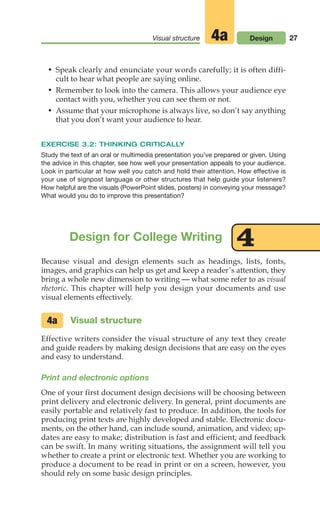 27
Visual structure Design
4a
• Speak clearly and enunciate your words carefully; it is often diffi-
cult to hear what people are saying online.
• Remember to look into the camera. This allows your audience eye
contact with you, whether you can see them or not.
• Assume that your microphone is always live, so don’t say anything
that you don’t want your audience to hear.
EXERCISE 3.2: THINKING CRITICALLY
Study the text of an oral or multimedia presentation you’ve prepared or given. Using
the advice in this chapter, see how well your presentation appeals to your audience.
Look in particular at how well you catch and hold their attention. How effective is
your use of signpost language or other structures that help guide your listeners?
How helpful are the visuals (PowerPoint slides, posters) in conveying your message?
What would you do to improve this presentation?
Design for College Writing 4
Because visual and design elements such as headings, lists, fonts,
images, and graphics can help us get and keep a reader’s attention, they
bring a whole new dimension to writing — what some refer to as visual
rhetoric. This chapter will help you design your documents and use
visual elements effectively.
Visual structure
Effective writers consider the visual structure of any text they create
and guide readers by making design decisions that are easy on the eyes
and easy to understand.
Print and electronic options
One of your first document design decisions will be choosing between
print delivery and electronic delivery. In general, print documents are
easily portable and relatively fast to produce. In addition, the tools for
producing print texts are highly developed and stable. Electronic docu-
ments, on the other hand, can include sound, animation, and video; up-
dates are easy to make; distribution is fast and efficient; and feedback
can be swift. In many writing situations, the assignment will tell you
whether to create a print or electronic text. Whether you are working to
produce a document to be read in print or on a screen, however, you
should rely on some basic design principles.
4a
02_LUN_66490_Pt01_(003-042)_02_LUN_66490_Pt01_(003-042).qxd 11/30/11 2:05 PM Page 27
 