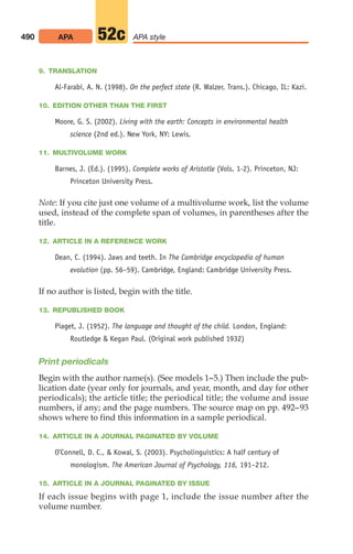 9. TRANSLATION
Al-Farabi, A. N. (1998). On the perfect state (R. Walzer, Trans.). Chicago, IL: Kazi.
10. EDITION OTHER THAN THE FIRST
Moore, G. S. (2002). Living with the earth: Concepts in environmental health
science (2nd ed.). New York, NY: Lewis.
11. MULTIVOLUME WORK
Barnes, J. (Ed.). (1995). Complete works of Aristotle (Vols. 1-2). Princeton, NJ:
Princeton University Press.
Note: If you cite just one volume of a multivolume work, list the volume
used, instead of the complete span of volumes, in parentheses after the
title.
12. ARTICLE IN A REFERENCE WORK
Dean, C. (1994). Jaws and teeth. In The Cambridge encyclopedia of human
evolution (pp. 56–59). Cambridge, England: Cambridge University Press.
If no author is listed, begin with the title.
13. REPUBLISHED BOOK
Piaget, J. (1952). The language and thought of the child. London, England:
Routledge  Kegan Paul. (Original work published 1932)
Print periodicals
Begin with the author name(s). (See models 1–5.) Then include the pub-
lication date (year only for journals, and year, month, and day for other
periodicals); the article title; the periodical title; the volume and issue
numbers, if any; and the page numbers. The source map on pp. 492–93
shows where to find this information in a sample periodical.
14. ARTICLE IN A JOURNAL PAGINATED BY VOLUME
O’Connell, D. C.,  Kowal, S. (2003). Psycholinguistics: A half century of
monologism. The American Journal of Psychology, 116, 191–212.
15. ARTICLE IN A JOURNAL PAGINATED BY ISSUE
If each issue begins with page 1, include the issue number after the
volume number.
490 APA APA style
52c
20_LUN_66490_Pt10_(479-546)_20_LUN_66490_Pt10_(479-546).qxd 11/30/11 2:48 PM Page 490
 