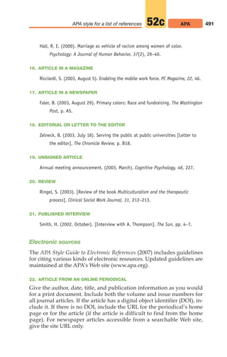 Hall, R. E. (2000). Marriage as vehicle of racism among women of color.
Psychology: A Journal of Human Behavior, 37(2), 29–40.
16. ARTICLE IN A MAGAZINE
Ricciardi, S. (2003, August 5). Enabling the mobile work force. PC Magazine, 22, 46.
17. ARTICLE IN A NEWSPAPER
Faler, B. (2003, August 29). Primary colors: Race and fundraising. The Washington
Post, p. A5.
18. EDITORIAL OR LETTER TO THE EDITOR
Zelneck, B. (2003, July 18). Serving the public at public universities [Letter to
the editor]. The Chronicle Review, p. B18.
19. UNSIGNED ARTICLE
Annual meeting announcement. (2003, March). Cognitive Psychology, 46, 227.
20. REVIEW
Ringel, S. (2003). [Review of the book Multiculturalism and the therapeutic
process]. Clinical Social Work Journal, 31, 212–213.
21. PUBLISHED INTERVIEW
Smith, H. (2002, October). [Interview with A. Thompson]. The Sun, pp. 4–7.
Electronic sources
The APA Style Guide to Electronic References (2007) includes guidelines
for citing various kinds of electronic resources. Updated guidelines are
maintained at the APA’s Web site (www.apa.org).
22. ARTICLE FROM AN ONLINE PERIODICAL
Give the author, date, title, and publication information as you would
for a print document. Include both the volume and issue numbers for
all journal articles. If the article has a digital object identifier (DOI), in-
clude it. If there is no DOI, include the URL for the periodical’s home
page or for the article (if the article is difficult to find from the home
page). For newspaper articles accessible from a searchable Web site,
give the site URL only.
491
APA style for a list of references APA
52c
20_LUN_66490_Pt10_(479-546)_20_LUN_66490_Pt10_(479-546).qxd 11/30/11 2:48 PM Page 491
 