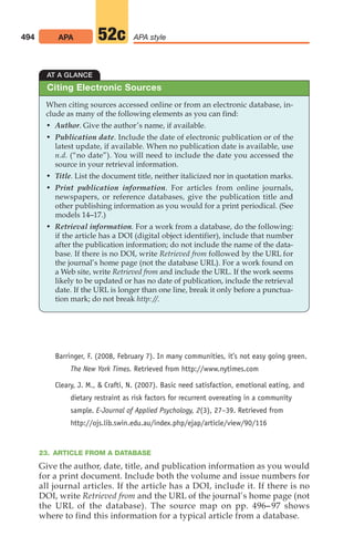 Barringer, F. (2008, February 7). In many communities, it’s not easy going green.
The New York Times. Retrieved from http://www.nytimes.com
Cleary, J. M.,  Crafti, N. (2007). Basic need satisfaction, emotional eating, and
dietary restraint as risk factors for recurrent overeating in a community
sample. E-Journal of Applied Psychology, 2(3), 27–39. Retrieved from
http://ojs.lib.swin.edu.au/index.php/ejap/article/view/90/116
23. ARTICLE FROM A DATABASE
Give the author, date, title, and publication information as you would
for a print document. Include both the volume and issue numbers for
all journal articles. If the article has a DOI, include it. If there is no
DOI, write Retrieved from and the URL of the journal’s home page (not
the URL of the database). The source map on pp. 496–97 shows
where to find this information for a typical article from a database.
494 APA APA style
52c
AT A GLANCE
When citing sources accessed online or from an electronic database, in-
clude as many of the following elements as you can find:
• Author. Give the author’s name, if available.
• Publication date. Include the date of electronic publication or of the
latest update, if available. When no publication date is available, use
n.d. (“no date”). You will need to include the date you accessed the
source in your retrieval information.
• Title. List the document title, neither italicized nor in quotation marks.
• Print publication information. For articles from online journals,
newspapers, or reference databases, give the publication title and
other publishing information as you would for a print periodical. (See
models 14–17.)
• Retrieval information. For a work from a database, do the following:
if the article has a DOI (digital object identifier), include that number
after the publication information; do not include the name of the data-
base. If there is no DOI, write Retrieved from followed by the URL for
the journal’s home page (not the database URL). For a work found on
a Web site, write Retrieved from and include the URL. If the work seems
likely to be updated or has no date of publication, include the retrieval
date. If the URL is longer than one line, break it only before a punctua-
tion mark; do not break http: //.
Citing Electronic Sources
20_LUN_66490_Pt10_(479-546)_20_LUN_66490_Pt10_(479-546).qxd 11/30/11 2:48 PM Page 494
 