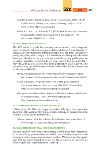 Hazleden, R. (2003, December). Love yourself: The relationship of the self with
itself in popular self-help texts. Journal of Sociology, 39(4), 413–428.
Retrieved from http://jos.sagepub.com
Morley, N. J., Ball, L. J.,  Ormerod, T. C. (2006). How the detection of insurance
fraud succeeds and fails. Psychology, Crime,  Law, 12(2), 163–180.
doi:10.1080/10683160512331316325
24. DOCUMENT FROM A WEB SITE
The APA refers to works that are not peer reviewed, such as reports,
press releases, brochures, and presentation slides, as “gray literature.”
Include all of the following information that you can find: the author’s
name; the publication date (or n.d. if no date is available); the title of the
document; the title of the site or larger work, if any; any publication in-
formation available in addition to the date; Retrieved from and the URL.
Provide your date of access only if no publication date is given. The
source map on pp. 498–99 shows where to find this information for an
article from a Web site.
Behnke, P. C. (2006, February 22). The homeless are everyone’s problem. Authors’
Den. Retrieved from http://www.authorsden.com/visit/viewArticle.asp?id=21017
Hacker, J. S. (2006). The privatization of risk and the growing economic
insecurity of Americans. Items and Issues, 5(4), 16–23. Retrieved from
http://publications.ssrc.org/items/items5.4/Hacker.pdf
What parents should know about treatment of behavioral and emotional disorders
in preschool children. (2006). APA Online. Retrieved from
http://www.apa.org/releases/kidsmed.html
25. CHAPTER OR SECTION OF A WEB DOCUMENT
Follow model 24. After the chapter or section title, type In and give the
document title, with identifying information, if any, in parentheses. End
with the date of access and the URL.
Salamon, Andrew. (n.d.). War in Europe. In Childhood in times of war (chap. 2).
Retrieved April 11, 2008, from http://remember.org/jean
26. EMAIL MESSAGE OR REAL-TIME COMMUNICATION
Because the APA stresses that any sources cited in your list of references
be retrievable by your readers, you should not include entries for email
messages, real-time communications (such as IMs), or any other post-
ings that are not archived. Instead, cite these sources in your text as
forms of personal communication (see p. 484).
495
APA style for a list of references APA
52c
20_LUN_66490_Pt10_(479-546)_20_LUN_66490_Pt10_(479-546).qxd 11/30/11 2:48 PM Page 495
 