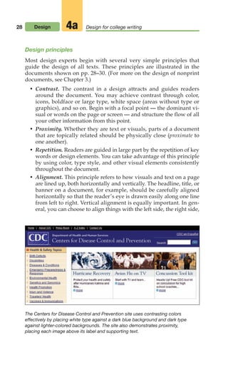 28 Design Design for college writing
4a
Design principles
Most design experts begin with several very simple principles that
guide the design of all texts. These principles are illustrated in the
documents shown on pp. 28–30. (For more on the design of nonprint
documents, see Chapter 3.)
• Contrast. The contrast in a design attracts and guides readers
around the document. You may achieve contrast through color,
icons, boldface or large type, white space (areas without type or
graphics), and so on. Begin with a focal point — the dominant vi-
sual or words on the page or screen — and structure the flow of all
your other information from this point.
• Proximity. Whether they are text or visuals, parts of a document
that are topically related should be physically close (proximate to
one another).
• Repetition. Readers are guided in large part by the repetition of key
words or design elements. You can take advantage of this principle
by using color, type style, and other visual elements consistently
throughout the document.
• Alignment. This principle refers to how visuals and text on a page
are lined up, both horizontally and vertically. The headline, title, or
banner on a document, for example, should be carefully aligned
horizontally so that the reader’s eye is drawn easily along one line
from left to right. Vertical alignment is equally important. In gen-
eral, you can choose to align things with the left side, the right side,
The Centers for Disease Control and Prevention site uses contrasting colors
effectively by placing white type against a dark blue background and dark type
against lighter-colored backgrounds. The site also demonstrates proximity,
placing each image above its label and supporting text.
02_LUN_66490_Pt01_(003-042)_02_LUN_66490_Pt01_(003-042).qxd 11/30/11 2:05 PM Page 28
 
