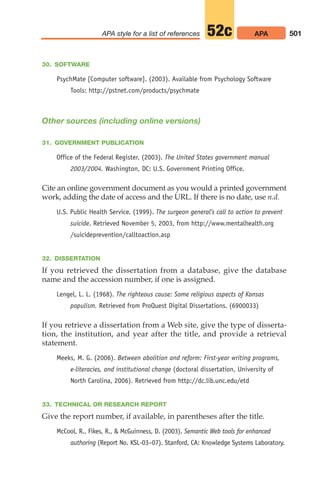 30. SOFTWARE
PsychMate [Computer software]. (2003). Available from Psychology Software
Tools: http://pstnet.com/products/psychmate
Other sources (including online versions)
31. GOVERNMENT PUBLICATION
Office of the Federal Register. (2003). The United States government manual
2003/2004. Washington, DC: U.S. Government Printing Office.
Cite an online government document as you would a printed government
work, adding the date of access and the URL. If there is no date, use n.d.
U.S. Public Health Service. (1999). The surgeon general’s call to action to prevent
suicide. Retrieved November 5, 2003, from http://www.mentalhealth.org
/suicideprevention/calltoaction.asp
32. DISSERTATION
If you retrieved the dissertation from a database, give the database
name and the accession number, if one is assigned.
Lengel, L. L. (1968). The righteous cause: Some religious aspects of Kansas
populism. Retrieved from ProQuest Digital Dissertations. (6900033)
If you retrieve a dissertation from a Web site, give the type of disserta-
tion, the institution, and year after the title, and provide a retrieval
statement.
Meeks, M. G. (2006). Between abolition and reform: First-year writing programs,
e-literacies, and institutional change (doctoral dissertation, University of
North Carolina, 2006). Retrieved from http://dc.lib.unc.edu/etd
33. TECHNICAL OR RESEARCH REPORT
Give the report number, if available, in parentheses after the title.
McCool, R., Fikes, R.,  McGuinness, D. (2003). Semantic Web tools for enhanced
authoring (Report No. KSL-03–07). Stanford, CA: Knowledge Systems Laboratory.
501
APA style for a list of references APA
52c
20_LUN_66490_Pt10_(479-546)_20_LUN_66490_Pt10_(479-546).qxd 11/30/11 2:48 PM Page 501
 