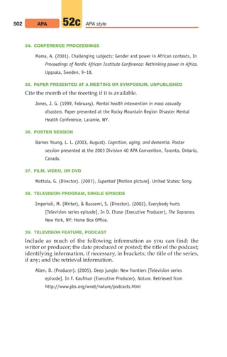 34. CONFERENCE PROCEEDINGS
Mama, A. (2001). Challenging subjects: Gender and power in African contexts. In
Proceedings of Nordic African Institute Conference: Rethinking power in Africa.
Uppsala, Sweden, 9–18.
35. PAPER PRESENTED AT A MEETING OR SYMPOSIUM, UNPUBLISHED
Cite the month of the meeting if it is available.
Jones, J. G. (1999, February). Mental health intervention in mass casualty
disasters. Paper presented at the Rocky Mountain Region Disaster Mental
Health Conference, Laramie, WY.
36. POSTER SESSION
Barnes Young, L. L. (2003, August). Cognition, aging, and dementia. Poster
session presented at the 2003 Division 40 APA Convention, Toronto, Ontario,
Canada.
37. FILM, VIDEO, OR DVD
Mottola, G. (Director). (2007). Superbad [Motion picture]. United States: Sony.
38. TELEVISION PROGRAM, SINGLE EPISODE
Imperioli, M. (Writer),  Buscemi, S. (Director). (2002). Everybody hurts
[Television series episode]. In D. Chase (Executive Producer), The Sopranos.
New York, NY: Home Box Office.
39. TELEVISION FEATURE, PODCAST
Include as much of the following information as you can find: the
writer or producer; the date produced or posted; the title of the podcast;
identifying information, if necessary, in brackets; the title of the series,
if any; and the retrieval information.
Allen, D. (Producer). (2005). Deep jungle: New frontiers [Television series
episode]. In F. Kaufman (Executive Producer), Nature. Retrieved from
http://www.pbs.org/wnet/nature/podcasts.html
502 APA APA style
52c
20_LUN_66490_Pt10_(479-546)_20_LUN_66490_Pt10_(479-546).qxd 11/30/11 2:48 PM Page 502
 