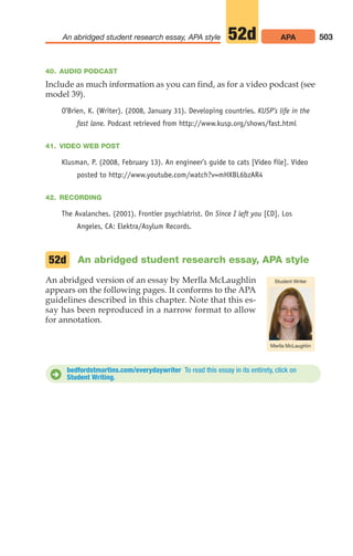 40. AUDIO PODCAST
Include as much information as you can find, as for a video podcast (see
model 39).
O’Brien, K. (Writer). (2008, January 31). Developing countries. KUSP’s life in the
fast lane. Podcast retrieved from http://www.kusp.org/shows/fast.html
41. VIDEO WEB POST
Klusman, P. (2008, February 13). An engineer’s guide to cats [Video file]. Video
posted to http://www.youtube.com/watch?v=mHXBL6bzAR4
42. RECORDING
The Avalanches. (2001). Frontier psychiatrist. On Since I left you [CD]. Los
Angeles, CA: Elektra/Asylum Records.
An abridged student research essay, APA style
An abridged version of an essay by Merlla McLaughlin
appears on the following pages. It conforms to the APA
guidelines described in this chapter. Note that this es-
say has been reproduced in a narrow format to allow
for annotation.
52d
503
An abridged student research essay, APA style APA
52d
bedfordstmartins.com/everydaywriter To read this essay in its entirety, click on
Student Writing.
D
20_LUN_66490_Pt10_(479-546)_20_LUN_66490_Pt10_(479-546).qxd 11/30/11 2:48 PM Page 503
 