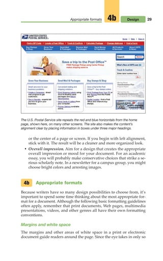 29
Appropriate formats Design
4b
or the center of a page or screen. If you begin with left alignment,
stick with it. The result will be a cleaner and more organized look.
• Overall impression. Aim for a design that creates the appropriate
overall impression or mood for your document. For an academic
essay, you will probably make conservative choices that strike a se-
rious scholarly note. In a newsletter for a campus group, you might
choose bright colors and arresting images.
Appropriate formats
Because writers have so many design possibilities to choose from, it’s
important to spend some time thinking about the most appropriate for-
mat for a document. Although the following basic formatting guidelines
often apply, remember that print documents, Web pages, multimedia
presentations, videos, and other genres all have their own formatting
conventions.
Margins and white space
The margins and other areas of white space in a print or electronic
document guide readers around the page. Since the eye takes in only so
4b
The U.S. Postal Service site repeats the red and blue horizontals from the home
page, shown here, on many other screens. The site also makes the content’s
alignment clear by placing information in boxes under three major headings.
02_LUN_66490_Pt01_(003-042)_02_LUN_66490_Pt01_(003-042).qxd 11/30/11 2:05 PM Page 29
 